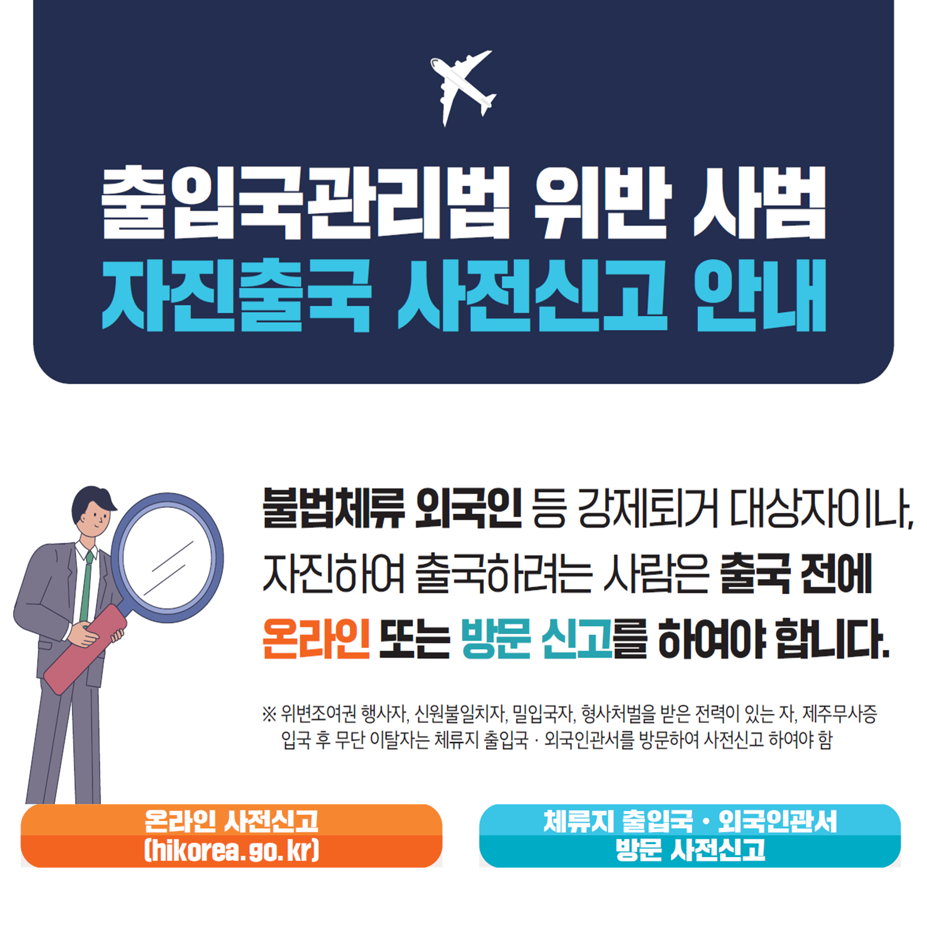 출입국관리법 위반 사범 자진출국 사전신고 안내. 불법체류 외국인 등 강제퇴거 대상자이나, 자진하여 출국하려는 사람은 출국 전에 온라인 또는 방문 신고를 하여야 합니다. ※위변조여권 행사자, 신원불일치자, 밀입국자, 형사처벌을 받은 전력이 있는 자, 제주무사증 입국 후 무단 이탈자는 체류지 출입국·외국인관서를 방문하여 사전신고 하여야 함. 온라인 사전신고(hikorea.go.kr). 체류지 출입국·외국인관서 방문 사전신고